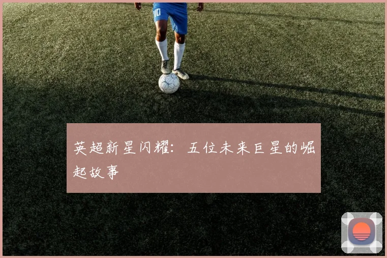 英超新星闪耀：五位未来巨星的崛起故事