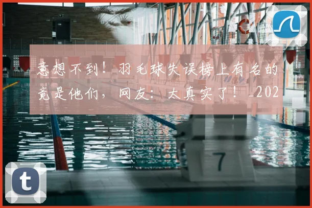 意想不到！羽毛球失误榜上有名的竟是他们，网友：太真实了！_20260605152749