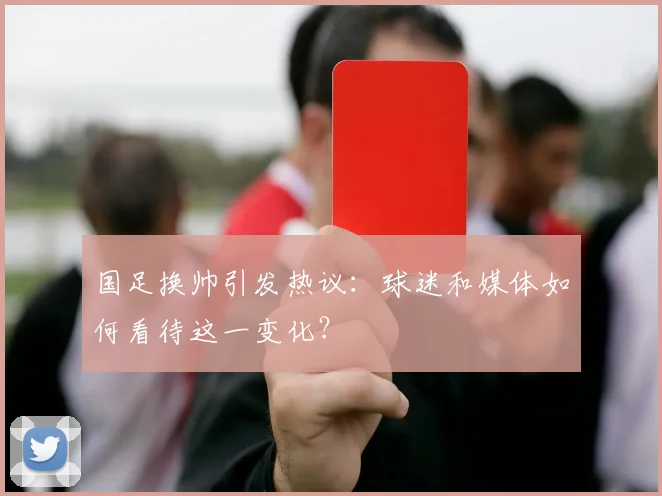 国足换帅引发热议：球迷和媒体如何看待这一变化？