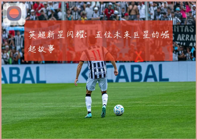英超新星闪耀：五位未来巨星的崛起故事