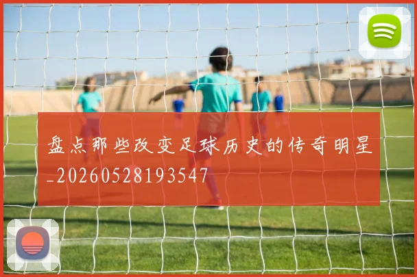 盘点那些改变足球历史的传奇明星_20260528193547