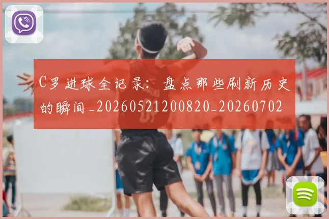 C罗进球全记录：盘点那些刷新历史的瞬间_20260521200820_20260702042757