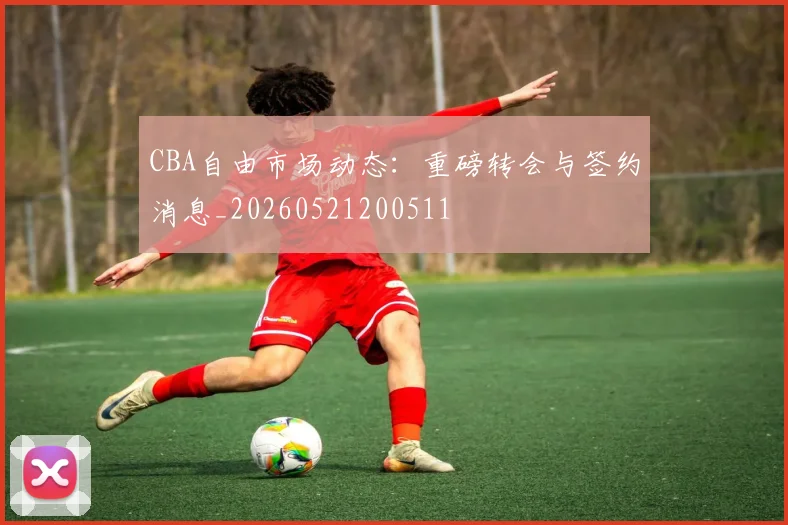 CBA自由市场动态:重磅转会与签约消息_20260521200511