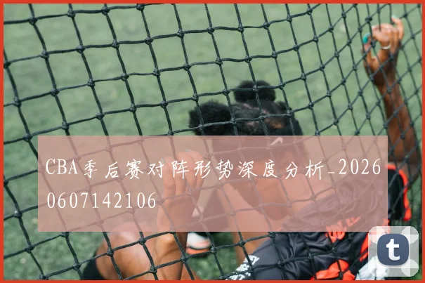 CBA季后赛对阵形势深度分析_20260607142106