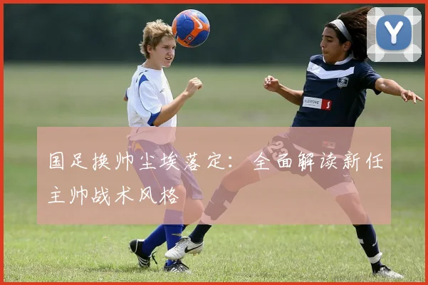 国足换帅尘埃落定：全面解读新任主帅战术风格
