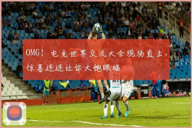 OMG！电竞世界交流大会现场直击，惊喜连连让你大饱眼福