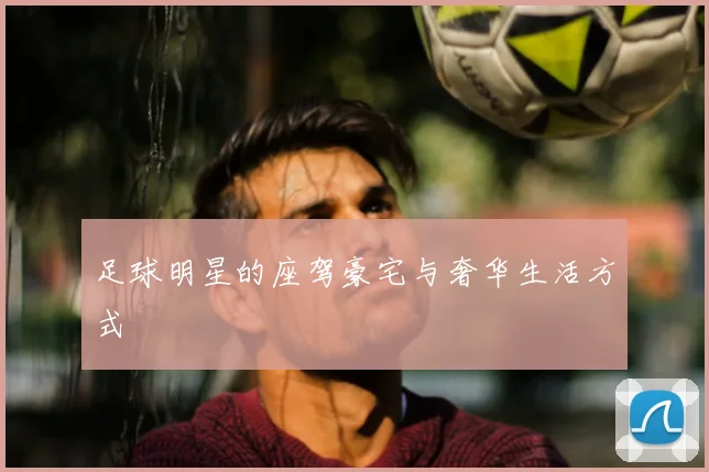 足球明星的座驾豪宅与奢华生活方式