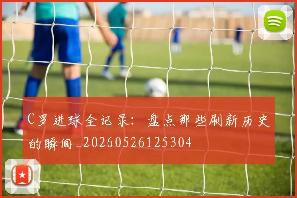 C罗进球全记录：盘点那些刷新历史的瞬间_20260526125304