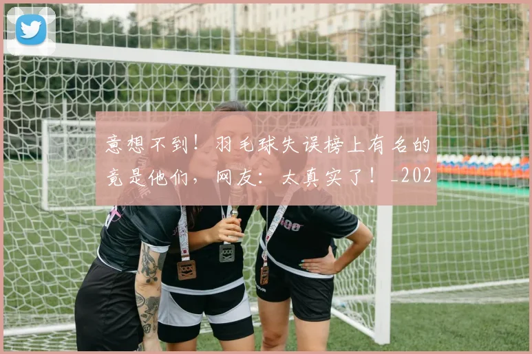 意想不到！羽毛球失误榜上有名的竟是他们，网友：太真实了！_20260605152749