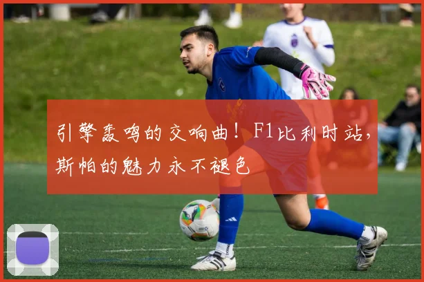 引擎轰鸣的交响曲!F1比利时站,斯帕的魅力永不褪色